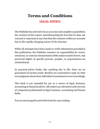 Terms and Conditions
LEGAL NOTICE
The Publisher hasstrived tobeas accurateand completeaspossiblein
the creation of this report, notwithstanding the fact that he does not
warrant or represent at any timethat the contents withinare accurate
due to the rapidly changing nature of the Internet.
While all attempts have been made to verify information provided in
this publication, the Publisher assumes no responsibility for errors,
omissions, or contraryinterpretationofthesubject matter herein. Any
perceived slights of specific persons, peoples, or organizations are
unintentional.
In practical advice books, like anything else in life, there are no
guarantees of income made. Readers are cautioned to reply on their
own judgment about their individualcircumstancestoact accordingly.
This book is not intended for use as a source of legal, business,
accounting or financialadvice. All readers are advised to seek services
of competent professionals in legal, business, accounting and finance
fields.
You areencouraged to print thisbook for easy reading.
- 2 -
 