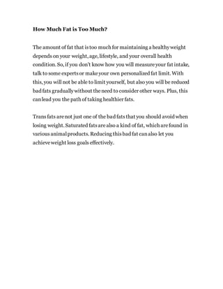 How Much Fat is Too Much?
The amount of fat that istoo much for maintaining a healthyweight
depends on your weight, age, lifestyle, and your overall health
condition. So, if you don’t know how you will measureyour fat intake,
talk to some expertsor makeyour own personalized fat limit. With
this, you will not be able to limit yourself, but also you will be reduced
bad fats graduallywithout theneed to consider other ways. Plus, this
canlead you the path of taking healthier fats.
Transfats arenot just one of the bad fatsthat you should avoid when
losing weight. Saturated fatsarealso a kind of fat, which arefound in
variousanimalproducts. Reducing thisbad fat canalso let you
achieveweight loss goals effectively.
 