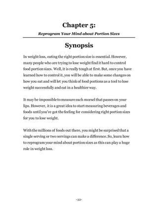 Chapter 5:
Reprogram Your Mind about Portion Sizes
Synopsis
In weight loss, eating theright portionsizeis essential. However,
many people who are trying to lose weight find it hard to control
food portionsizes. Well, it is really tough at first. But, once you have
learned how to control it, you will be able to makesome changeson
how you eat and will let you thinkof food portionsas a tool to lose
weight successfully and eat in a healthier way.
It may be impossibletomeasureeach morsel that passeson your
lips. However, it is a great idea to start measuring beveragesand
foods untilyou’ve got thefeeling for considering right portionsizes
for you to lose weight.
With themillions of foods out there, you might besurprised that a
single serving or two servingscan makea difference. So, learn how
to reprogram your mind about portionsizes as thiscan play a huge
role in weight loss.
-22-
 
