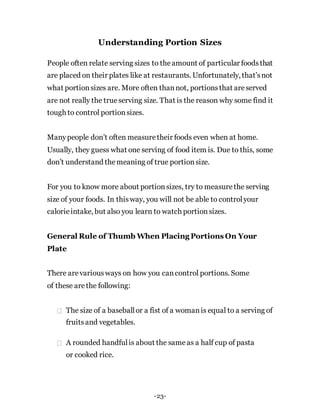 Understanding Portion Sizes
People often relate serving sizes to theamount of particular foodsthat
are placed on their plates like at restaurants. Unfortunately, that’snot
what portionsizes are. More often thannot, portionsthat areserved
are not really the true serving size. That is the reason why some find it
tough to control portionsizes.
Manypeople don’t often measuretheir foods even when at home.
Usually, they guess what one serving of food item is. Due to this, some
don’t understand themeaning of true portionsize.
For you to know more about portionsizes, try to measurethe serving
size of your foods. In thisway, you will not be able to controlyour
calorieintake, but also you learn to watch portionsizes.
General Rule of Thumb When Placing Portions On Your
Plate
There arevariousways on how you cancontrol portions. Some
of these arethe following:
The size of a baseballor a fist of a womanis equal to a serving of
fruitsand vegetables.
A rounded handfulis about the sameas a half cup of pasta
or cooked rice.
-23-
 
