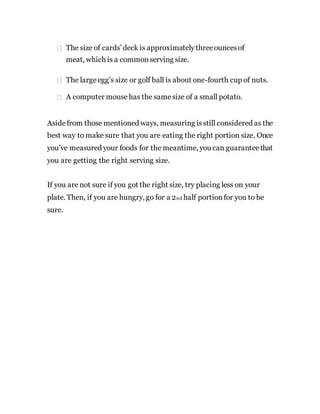 The size of cards’deck is approximatelythreeouncesof
meat, which is a commonserving size.
The largeegg’s size or golf ball is about one-fourth cup of nuts.
A computer mousehas the samesize of a small potato.
Asidefrom those mentioned ways, measuring isstill considered as the
best way to make sure that you are eating the right portion size. Once
you’ve measured your foods for the meantime, you can guaranteethat
you are getting the right serving size.
If you are not sure if you got the right size, try placing less on your
plate. Then, if you are hungry, go for a 2nd half portionfor you to be
sure.
 