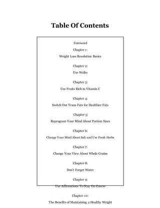 Table Of Contents
Foreword
Chapter 1:
Weight Loss Resolution Basics
Chapter 2:
Use Walks
Chapter 3:
Use Fruits Rich in Vitamin C
Chapter 4:
Switch Out Trans Fats for Healthier Fats
Chapter 5:
Reprogram Your Mind About Portion Sizes
Chapter 6:
Change Your Mind About Salt and Use Fresh Herbs
Chapter 7:
Change Your View About Whole Grains
Chapter 8:
Don’t Forget Water
Chapter 9:
Use Affirmations To Stay On Course
Chapter 10:
The Benefits of Maintaining a Healthy Weight
 