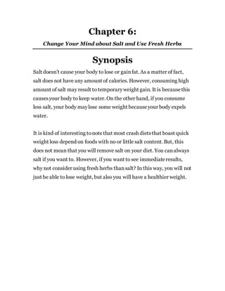 Chapter 6:
Change Your Mind about Salt and Use Fresh Herbs
Synopsis
Salt doesn’t cause your body to lose or gainfat. As a matter of fact,
salt does not have any amount of calories. However, consuming high
amount of salt may result to temporaryweight gain. It is becausethis
causesyour body to keep water. On the other hand, if you consume
less salt, your body maylose some weight becauseyour body expels
water.
It is kind of interesting tonotethat most crash dietsthat boast quick
weight loss depend on foods with no or little salt content. But, this
does not mean that you will remove salt on your diet. You canalways
salt if you want to. However, if you want to see immediateresults,
why not consider using fresh herbs thansalt? In this way, you will not
just be able to lose weight, but also you will have a healthier weight.
 