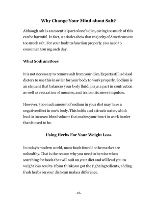 Why Change Your Mind about Salt?
Although salt is an essentialpart of one’s diet, eating toomuch of this
canbe harmful. In fact, statisticsshow that majorityofAmericanseat
too much salt. For your bodyto functionproperly, you need to
consumer 500 mg each day.
What SodiumDoes
It is not necessary to remove salt from your diet. Expertsstill advised
dietersto use this in order for your body to work properly. Sodium is
an element that balances your body fluid, plays a part in contraction
as well as relaxation of muscles, and transmits nerve impulses.
However, too much amount of sodium in your diet may have a
negativeeffect in one’s body. This holds and attractswater, which
lead to increaseblood volume that makesyour heart to work harder
thanit used to be.
Using Herbs For Your Weight Loss
In today’smodern world, most foods found in the market are
unhealthy. That is the reason why you need to be wise when
searching for foods that will suit on your diet and will lead you to
weight loss results. If you thinkyou got the right ingredients, adding
fresh herbs on your dish can makea difference.
-26-
 