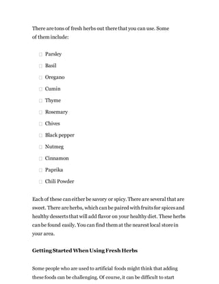 There aretons of fresh herbs out therethat you can use. Some
of them include:
Parsley
Basil
Oregano
Cumin
Thyme
Rosemary
Chives
Black pepper
Nutmeg
Cinnamon
Paprika
Chili Powder
Each of these caneither be savory or spicy. There are several that are
sweet. There areherbs, which canbe paired with fruitsfor spicesand
healthy dessertsthat will add flavor on your healthydiet. These herbs
canbe found easily. You can find them at the nearest local storein
your area.
Getting Started When Using Fresh Herbs
Some people who are used to artificial foods might think that adding
these foods can be challenging. Of course, it can be difficult to start
 