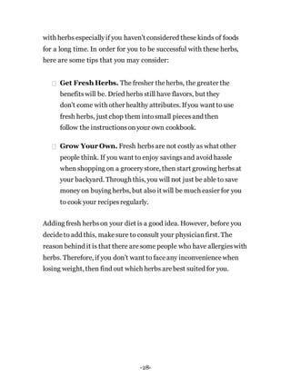 with herbs especiallyif you haven’t considered these kinds of foods
for a long time. In order for you to be successful with these herbs,
here are some tips that you may consider:
Get Fresh Herbs. The fresher theherbs, the greater the
benefitswill be. Dried herbs still have flavors, but they
don’t come with other healthy attributes. Ifyou want to use
fresh herbs, just chop them intosmall piecesand then
follow the instructionsonyour own cookbook.
Grow Your Own. Fresh herbsare not costly as what other
people think. If you want to enjoy savingsand avoid hassle
when shopping on a grocerystore, then start growing herbsat
your backyard. Through this, you will not just be able to save
money on buying herbs, but also it will be much easier for you
to cook your recipesregularly.
Adding fresh herbson your diet is a good idea. However, before you
decideto add this, makesure to consult your physicianfirst. The
reason behind it is that there aresome people who have allergieswith
herbs. Therefore, if you don’t want to faceany inconveniencewhen
losing weight, then find out which herbs arebest suited for you.
-28-
 
