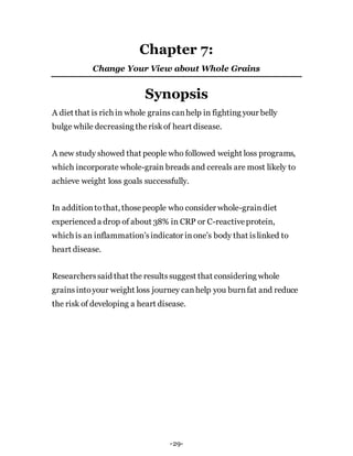 Chapter 7:
Change Your View about Whole Grains
Synopsis
A diet that is rich in whole grainscanhelp in fighting your belly
bulge while decreasing theriskof heart disease.
A new study showed that people who followed weight loss programs,
which incorporate whole-grain breads and cereals are most likely to
achieve weight loss goals successfully.
In additiontothat, thosepeople who consider whole-graindiet
experienced a drop of about 38% in CRP or C-reactiveprotein,
which is an inflammation’sindicator inone’s body that islinked to
heart disease.
Researcherssaid that the resultssuggest that considering whole
grainsintoyour weight loss journey canhelp you burnfat and reduce
the risk of developing a heart disease.
-29-
 