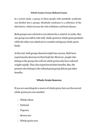 Whole Grains Versus Refined Grains
In a recent study, a group of obese people with metabolic syndrome
was divided into 2 groups. Metabolic syndrome is a collection of the
risk factors, which increase the risk of diabetes and heart disease.
Both groupswere advised to cut caloriesfor a totalof 12 weeks. But,
one group was told to takeonly whole-grainsor whole-grainproducts
while the other was asked not to consider eating any whole-grain
foods.
At the end, both groupsshowed weight loss success. Both have
experienced a decreasein their body fat. However, people who
belong to the group who will eat whole grainsonly have reduced
weight rapidly. They also experienced other benefits. But, the
persons who belong to the refined graingroup did not get other
benefits.
Whole Grain Sources
If you are searching for a source of whole grain, here arethe several
whole grainsyou canconsider:
Whole wheat
Oatmeal
Popcorn
Brown rice
Whole-graincorn
 