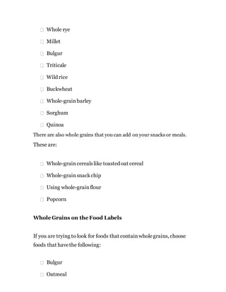 Whole rye
Millet
Bulgur
Triticale
Wild rice
Buckwheat
Whole-grainbarley
Sorghum
Quinoa
There are also whole grains that you can add on your snacks or meals.
These are:
Whole-graincerealslike toasted oat cereal
Whole-grainsnackchip
Using whole-grainflour
Popcorn
Whole Grains on the Food Labels
If you are trying to look for foods that containwholegrains, choose
foods that havethe following:
Bulgur
Oatmeal
 