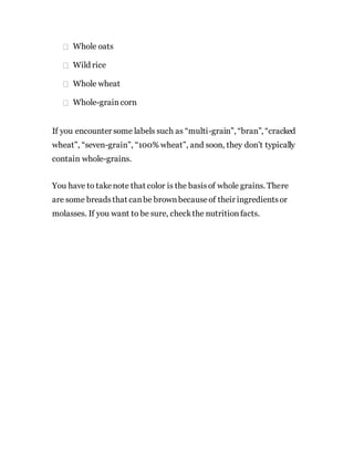 Whole oats
Wild rice
Whole wheat
Whole-graincorn
If you encounter some labels such as “multi-grain”, “bran”, “cracked
wheat”, “seven-grain”, “100% wheat”, and soon, they don’t typically
contain whole-grains.
You have to takenote that color is the basisof whole grains. There
are some breadsthat canbe brownbecauseof their ingredientsor
molasses. If you want to be sure, checkthe nutritionfacts.
 