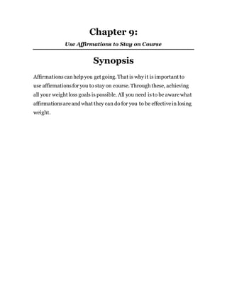 Chapter 9:
Use Affirmations to Stay on Course
Synopsis
Affirmationscanhelp you get going. That is why it is important to
use affirmationsfor you to stay on course. Through these, achieving
all your weight loss goals is possible. All you need is to be awarewhat
affirmationsareand what they can do for you to be effectivein losing
weight.
 