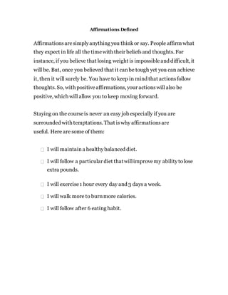 Affirmations Defined
Affirmationsaresimplyanything you thinkor say. People affirm what
they expect in life all the timewith their beliefsand thoughts. For
instance, if you believe that losing weight is impossibleand difficult, it
will be. But, once you believed that it canbe tough yet you can achieve
it, then it will surely be. You have to keep in mind that actionsfollow
thoughts. So, with positiveaffirmations, your actionswill also be
positive, which will allow you to keep moving forward.
Staying on the courseis never an easy job especially if you are
surrounded with temptations. That iswhy affirmationsare
useful. Here are some of them:
I will maintaina healthybalanced diet.
I will follow a particular diet thatwillimprovemy abilitytolose
extra pounds.
I will exercise1 hour every day and 3 days a week.
I will walk more to burnmore calories.
I will follow after 6 eating habit.
 