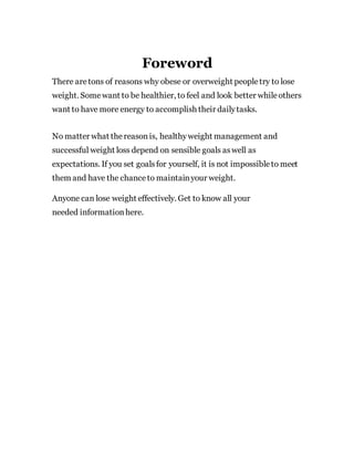 Foreword
There aretons of reasons why obese or overweight peopletry to lose
weight. Somewant to be healthier, to feel and look better whileothers
want to have more energy to accomplish their dailytasks.
No matter what thereasonis, healthyweight management and
successful weight loss depend on sensible goals aswell as
expectations. If you set goalsfor yourself, it is not impossibleto meet
them and have the chanceto maintainyour weight.
Anyone can lose weight effectively. Get to know all your
needed informationhere.
 