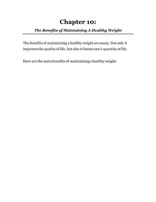 Chapter 10:
The Benefits of Maintaining A Healthy Weight
The benefitsof maintaining a healthyweight aremany. Not only it
improvesthe qualityof life, but also it boostsone’s quantityof life.
Here are the mainbenefitsof maintaininga healthyweight:
 