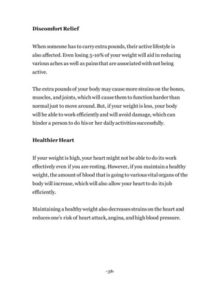 Discomfort Relief
When someone has to carryextra pounds, their activelifestyle is
also affected. Even losing 5-10% of your weight will aid in reducing
variousaches as well as painsthat areassociated with not being
active.
The extra poundsof your body may causemorestrainson the bones,
muscles, and joints, which will causethem to functionharder than
normaljust to move around. But, if your weight is less, your body
will be able to work efficientlyand will avoid damage, which can
hinder a person to do hisor her dailyactivitiessuccessfully.
Healthier Heart
If your weight is high, your heart might not be able to do its work
effectively even if you are resting. However, if you maintaina healthy
weight, theamount of blood that is going to variousvitalorgans of the
body will increase, which will also allow your heart to do itsjob
efficiently.
Maintaining a healthyweight also decreasesstrainson the heart and
reducesone’s risk of heart attack, angina, and high blood pressure.
-38-
 