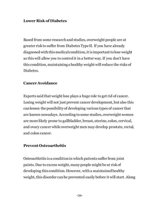 Lower Risk of Diabetes
Based from some research and studies, overweight people are at
greater riskto suffer from DiabetesTypeII. If you have already
diagnosed with thismedicalcondition, it isimportant tolose weight
as thiswill allow you to controlit in a better way. If you don’t have
thiscondition, maintaininga healthy weight will reducethe risksof
Diabetes.
Cancer Avoidance
Expertssaid that weight loss plays a hugerole to get rid of cancer.
Losing weight will not just prevent cancer development, but also this
canlessen thepossibilityof developing varioustypes of cancer that
are known nowadays. According tosome studies, overweight women
are morelikely prone to gallbladder, breast, uterine, colon, cervical,
and ovary cancer whileoverweight men may develop prostate, rectal,
and colon cancer.
Prevent Osteoarthritis
Osteoarthritisisa conditionin which patientssuffer from joint
paints. Due to excess weight, manypeople might beat riskof
developing thiscondition. However, with a maintainedhealthy
weight, thisdisorder canbe prevented easily before it will start. Along
-39-
 