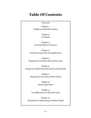 - 3 -
Table Of Contents
Foreword
Chapter 1:
Weight Loss Resolution Basics
Chapter 2:
Use Walks
Chapter 3:
Use Fruits Rich ...