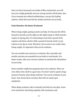 - 8 -
Once you have increased your intake of fiber and protein, you will
lose your weight gradually and your strong muscles will develop. Also,
if you consume less refined carbohydrates, you get rid of piling
calories, which don’t provide the needed nutrients of your body.
Gain Muscles: Do Some Workouts
When losing weight, gaining muscle can help. It is because fat will be
burned to provide you the right you the right energy in which muscles
require in staying alive. It’s interesting to note that a pound of fat
requires only three calories while a pound of muscle needs 75-150
calories every day to work. Therefore, if you want to see results when
losing weight, it’s imperative that you do workouts.
You can consider any exercises or workouts. But, anaerobic and
aerobic exercises are essential for your body to work harder. For
better results, alter your exercise routines to maintain the stimulation
of your body.
Some consider weight loss programs just to do workouts. There are
even others who enroll to a gym class. You don’t need to spend a huge
amount of money when doing workouts. You can do workouts at your
home. Just choose those exercises that will not require gym
equipment.
When doing workouts, take it seriously and stick on your plan. Learn
to be motivated. Exercising regularly with consistency and
 