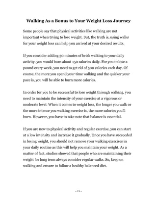 - 11 -
Walking As a Bonus to Your Weight Loss Journey
Some people say that physical activities like walking are not
important when trying to lose weight. But, the truth is, using walks
for your weight loss can help you arrived at your desired results.
If you consider adding 30 minutes of brisk walking to your daily
activity, you would burn about 150 calories daily. For you to lose a
pound every week, you need to get rid of 500 calories each day. Of
course, the more you spend your time walking and the quicker your
pace is, you will be able to burn more calories.
In order for you to be successful to lose weight through walking, you
need to maintain the intensity of your exercise at a vigorous or
moderate level. When it comes to weight loss, the longer you walk or
the more intense you walking exercise is, the more calories you’ll
burn. However, you have to take note that balance is essential.
If you are new to physical activity and regular exercise, you can start
at a low intensity and increase it gradually. Once you have succeeded
in losing weight, you should not remove your walking exercises in
your daily routine as this will help you maintain your weight. As a
matter of fact, studies showed that people who are maintaining their
weight for long term always consider regular walks. So, keep on
walking and ensure to follow a healthy balanced diet.
 