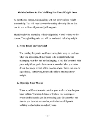 - 12 -
Guide On How to Use Walking For Your Weight Loss
As mentioned earlier, walking alone will not help you lose weight
successfully. You still need to consider eating a healthy diet as this
can let you achieve all your weight loss goals.
Most people who are trying to lose weight find it hard to stay on the
course. Through this guide, you will be motivated in losing weight.
1. Keep Track on Your Diet
The best key for you to avoid overeating is to keep on track on
what you are eating. It may seem to be a simple task, but
managing your diet can be challenging. If you don’t want to ruin
your weight loss goals, then create a record of what you eat or
drink. Keeping a record of the calories of your foods can also be
a good idea. In this way, you will be able to maintain your
weight.
2. Measure Your Walks
There are different ways to monitor your walks or how far you
have walked. Tracking distance will allow you to compare
routes and can assist you in increasing your distance that can
also let you burn more calories, which is crucial if you’re
walking to shed extra pounds of yours.
 