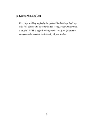- 13 -
3. Keep a Walking Log
Keeping a walking log is also important like having a food log.
This will help you to be motivated in losing weight. Other than
that, your walking log will allow you to track your progress as
you gradually increase the intensity of your walks.
 