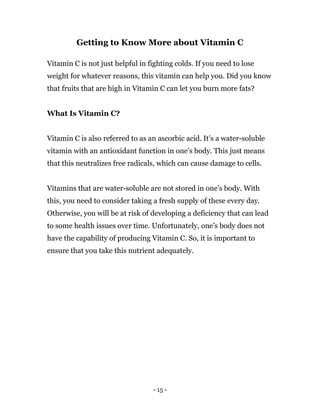 - 15 -
Getting to Know More about Vitamin C
Vitamin C is not just helpful in fighting colds. If you need to lose
weight for whatever reasons, this vitamin can help you. Did you know
that fruits that are high in Vitamin C can let you burn more fats?
What Is Vitamin C?
Vitamin C is also referred to as an ascorbic acid. It’s a water-soluble
vitamin with an antioxidant function in one’s body. This just means
that this neutralizes free radicals, which can cause damage to cells.
Vitamins that are water-soluble are not stored in one’s body. With
this, you need to consider taking a fresh supply of these every day.
Otherwise, you will be at risk of developing a deficiency that can lead
to some health issues over time. Unfortunately, one’s body does not
have the capability of producing Vitamin C. So, it is important to
ensure that you take this nutrient adequately.
 