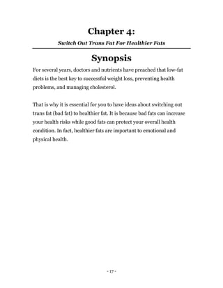 - 17 -
Chapter 4:
Switch Out Trans Fat For Healthier Fats
Synopsis
For several years, doctors and nutrients have preached that low-fat
diets is the best key to successful weight loss, preventing health
problems, and managing cholesterol.
That is why it is essential for you to have ideas about switching out
trans fat (bad fat) to healthier fat. It is because bad fats can increase
your health risks while good fats can protect your overall health
condition. In fact, healthier fats are important to emotional and
physical health.
 