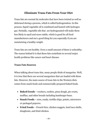 - 18 -
Eliminate Trans Fats From Your Diet
Trans fats are normal fat molecules that have been twisted as well as
deformed during a process, which is called hydrogenation. In this
process, liquid vegetable oil is combined and heated with hydrogen
gas. Partially, vegetable oils that are hydrogenated will make them
less likely to spoil and more stable, which is good for all food
manufacturers and not a good thing for you especially if you are
maintaining a healthy weight.
Trans fats are not healthy. Even a small amount of them is unhealthy.
The reason behind it is that these fats contribute to several major
health problems like cancer and heart disease.
Trans Fats Sources
When talking about trans fats, many people think of margarine. Well,
it is true that there are several margarines that are loaded with these
fats. However, the main source of trans fats in the Western diets
comes from snack foods and commercially-prepared baked foods.
 Baked Goods – crackers, cookies, pizza dough, pie crusts,
muffins, and other breads including hamburger buns.
 Snack Foods – corn, candy, tortilla chips, potato, microwave
or packaged popcorn.
 Fried Foods – French fries, chicken nuggets, hard taco shells,
doughnuts, and fried chicken.
 
