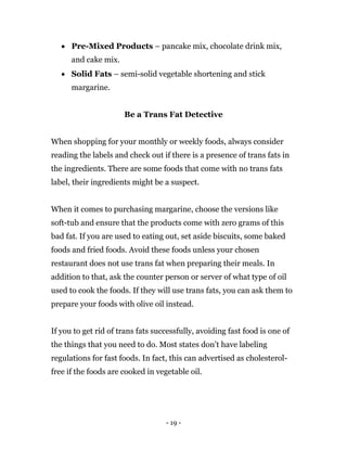 - 19 -
 Pre-Mixed Products – pancake mix, chocolate drink mix,
and cake mix.
 Solid Fats – semi-solid vegetable shortening and stick
margarine.
Be a Trans Fat Detective
When shopping for your monthly or weekly foods, always consider
reading the labels and check out if there is a presence of trans fats in
the ingredients. There are some foods that come with no trans fats
label, their ingredients might be a suspect.
When it comes to purchasing margarine, choose the versions like
soft-tub and ensure that the products come with zero grams of this
bad fat. If you are used to eating out, set aside biscuits, some baked
foods and fried foods. Avoid these foods unless your chosen
restaurant does not use trans fat when preparing their meals. In
addition to that, ask the counter person or server of what type of oil
used to cook the foods. If they will use trans fats, you can ask them to
prepare your foods with olive oil instead.
If you to get rid of trans fats successfully, avoiding fast food is one of
the things that you need to do. Most states don’t have labeling
regulations for fast foods. In fact, this can advertised as cholesterol-
free if the foods are cooked in vegetable oil.
 