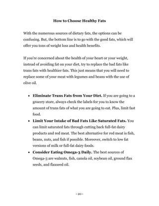 - 20 -
How to Choose Healthy Fats
With the numerous sources of dietary fats, the options can be
confusing. But, the bottom line is to go with the good fats, which will
offer you tons of weight loss and health benefits.
If you’re concerned about the health of your heart or your weight,
instead of avoiding fat on your diet, try to replace the bad fats like
trans fats with healthier fats. This just means that you will need to
replace some of your meat with legumes and beans with the use of
olive oil.
 Eliminate Trans Fats from Your Diet. If you are going to a
grocery store, always check the labels for you to know the
amount of trans fats of what you are going to eat. Plus, limit fast
food.
 Limit Your Intake of Bad Fats Like Saturated Fats. You
can limit saturated fats through cutting back full-fat dairy
products and red meat. The best alternative for red meat is fish,
beans, nuts, and fish if possible. Moreover, switch to low fat
versions of milk or full-fat dairy foods.
 Consider Eating Omega-3 Daily. The best sources of
Omega-3 are walnuts, fish, canola oil, soybean oil, ground flax
seeds, and flaxseed oil.
 