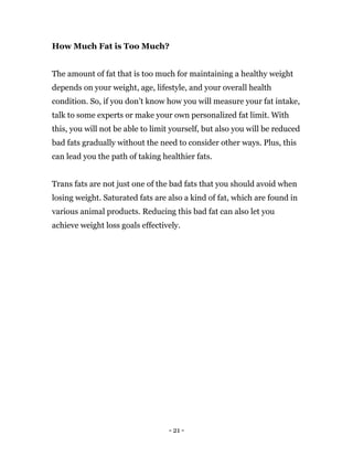 - 21 -
How Much Fat is Too Much?
The amount of fat that is too much for maintaining a healthy weight
depends on your weight, age, lifestyle, and your overall health
condition. So, if you don’t know how you will measure your fat intake,
talk to some experts or make your own personalized fat limit. With
this, you will not be able to limit yourself, but also you will be reduced
bad fats gradually without the need to consider other ways. Plus, this
can lead you the path of taking healthier fats.
Trans fats are not just one of the bad fats that you should avoid when
losing weight. Saturated fats are also a kind of fat, which are found in
various animal products. Reducing this bad fat can also let you
achieve weight loss goals effectively.
 