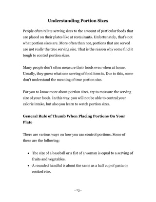 - 23 -
Understanding Portion Sizes
People often relate serving sizes to the amount of particular foods that
are placed on their plates like at restaurants. Unfortunately, that’s not
what portion sizes are. More often than not, portions that are served
are not really the true serving size. That is the reason why some find it
tough to control portion sizes.
Many people don’t often measure their foods even when at home.
Usually, they guess what one serving of food item is. Due to this, some
don’t understand the meaning of true portion size.
For you to know more about portion sizes, try to measure the serving
size of your foods. In this way, you will not be able to control your
calorie intake, but also you learn to watch portion sizes.
General Rule of Thumb When Placing Portions On Your
Plate
There are various ways on how you can control portions. Some of
these are the following:
 The size of a baseball or a fist of a woman is equal to a serving of
fruits and vegetables.
 A rounded handful is about the same as a half cup of pasta or
cooked rice.
 