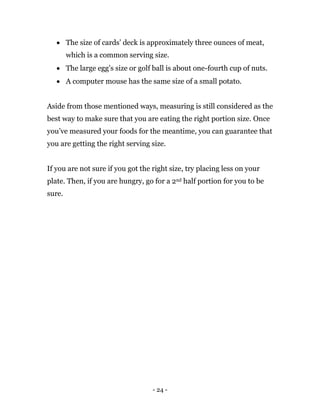 - 24 -
 The size of cards’ deck is approximately three ounces of meat,
which is a common serving size.
 The large egg’s size or golf ball is about one-fourth cup of nuts.
 A computer mouse has the same size of a small potato.
Aside from those mentioned ways, measuring is still considered as the
best way to make sure that you are eating the right portion size. Once
you’ve measured your foods for the meantime, you can guarantee that
you are getting the right serving size.
If you are not sure if you got the right size, try placing less on your
plate. Then, if you are hungry, go for a 2nd half portion for you to be
sure.
 