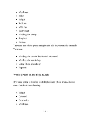 - 31 -
 Whole rye
 Millet
 Bulgur
 Triticale
 Wild rice
 Buckwheat
 Whole-grain barley
 Sorghum
 Quinoa
There are also whole grains that you can add on your snacks or meals.
These are:
 Whole-grain cereals like toasted oat cereal
 Whole-grain snack chip
 Using whole-grain flour
 Popcorn
Whole Grains on the Food Labels
If you are trying to look for foods that contain whole grains, choose
foods that have the following:
 Bulgur
 Oatmeal
 Brown rice
 Whole rye
 