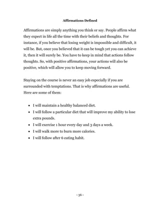 - 36 -
Affirmations Defined
Affirmations are simply anything you think or say. People affirm what
they expect in life all the time with their beliefs and thoughts. For
instance, if you believe that losing weight is impossible and difficult, it
will be. But, once you believed that it can be tough yet you can achieve
it, then it will surely be. You have to keep in mind that actions follow
thoughts. So, with positive affirmations, your actions will also be
positive, which will allow you to keep moving forward.
Staying on the course is never an easy job especially if you are
surrounded with temptations. That is why affirmations are useful.
Here are some of them:
 I will maintain a healthy balanced diet.
 I will follow a particular diet that will improve my ability to lose
extra pounds.
 I will exercise 1 hour every day and 3 days a week.
 I will walk more to burn more calories.
 I will follow after 6 eating habit.
 