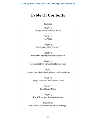 - 3 -
Table Of Contents
Foreword
Chapter 1:
Weight Loss Resolution Basics
Chapter 2:
Use Walks
Chapter 3:
Use Fruits Rich in Vitamin C
Chapter 4:
Switch Out Trans Fats for Healthier Fats
Chapter 5:
Reprogram Your Mind About Portion Sizes
Chapter 6:
Change Your Mind About Salt and Use Fresh Herbs
Chapter 7:
Change Your View About Whole Grains
Chapter 8:
Don’t Forget Water
Chapter 9:
Use Affirmations To Stay On Course
Chapter 10:
The Benefits of Maintaining a Healthy Weight
Too Lazy to Exercise? This is For You:https://bit.ly/3GKKJi6
 
