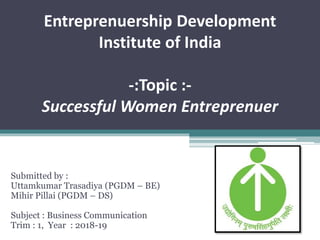 Entreprenuership Development
Institute of India
-:Topic :-
Successful Women Entreprenuer
Submitted by :
Uttamkumar Trasadiya (PGDM – BE)
Mihir Pillai (PGDM – DS)
Subject : Business Communication
Trim : 1, Year : 2018-19
 