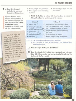 Unit 14c Letters to the Editor
9 a) Read the rubric and
underline the keywords,
then answer the questions.
1 Who is going to read your letter? 3 How would you begin and end
2 What is your reason for writing your letter?
the letter?
&;p:Y:>,, .*'.- :
-z,* ;wi:$,.J
:; .*;. .,
&p&#>
*?YJ
.',*+l.
JA.:Ir.,x : , f . e
 