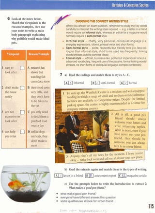 I
Revision & Extension Section
'
6 Look at the notes below.
Match the viewpoints to the
reasonslexamples,then use
(
your notes to write a main
body paragraph explaining
why goldfish would make ideal
m*
I easy to
1 look after
A researchhas
shownthat
l
I the house
1I untidy
very little, and
they don't have
' to be taken to
the vetI., :6:~~;
are not C you only need
expensiveto to feed them a
look after pinch of food l
once a day ~
;:j , When you answer an exam question, rememberto study the key WO&-1
1 [j carefully tointerpret the writing style required - e.g. a letterto a friend
1 .;-l :
-*I I. "3 Fwould requirean informalstyle, whereas anarticlefor a magazinewould
' , , . I , ! I ,
A:,; -, normally requirea semi-formalstyle. ;L";: ,i , , il ,. , , ,
L ' > 8
1 .(A.. .. Informal style - chatty, very personal, colloquial language (i.e.1 --
;' ::-' I everyday expressions, idioms, phrasalverbs and short forms)
..'.... Semi-formal style - polite, respectful but friendly tone (i.e. less col-
, : loquial than informal style, short forms used less frequently, linking
L ! wordslphrases usedto connect ideas)
: . Formal style - official, business-like,polite but impersonaltone (i.e.
.+
. .
L I advanced vocabulary, frequent use of the passive,formal linking words1
". ' ohrases, no short forms or colloauial language.comolexsentences)
a .
1 .
--- .
7 i' Pead the endingsand match them to stylesA - C.
minformal semi-formal mformal
1 T~sum up, the Westfield Centre is a modem and well-equipped---
building in which a range of small and medium-sizedwnference
facilities are available at competitive prices. Despite the limited 1
parking space, the centre is highly re~mmendedas a venue fol
friend should always
wekOme y0,Ur letters and
write interesting replies.
1 What is more, even if you
P have never met your pen
friend, they should be idon't make a
Isomeone you can alway
turn to as a true friend.
b) Read the extracts again and match them to the types of writing.
mletter to a friend assessment report m]magazinearticle
c) Use the prompts below to write the introduction to extract 2:
Whatmakes a good pen friend?
what makelgood pen friend?
everyonelhaveldifferent answerlthis question
some qualitieslwe all look for inlpen friend
 