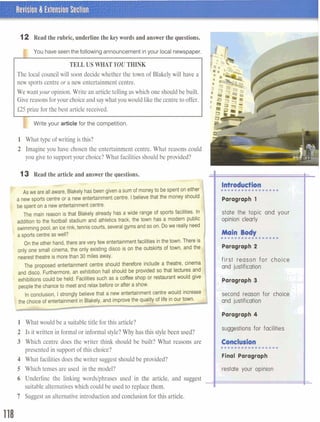 12 Read therubric,underlinethebeywords andanswerthe questions.
TELLUSWHAT YOU THINK
The local council will soon decide whether the town of Blakely will have a
new sports centreor a new entertainment centre.
We wantyour opinion.Write an article telling us which one should be built.
Givereasonsfor your choiceand saywhatyou would like the centre to offer.
£25prize for the best article received.
I I
Write your articlefor the competition.
1 What type of writing is this?
2 Imagine you have chosen the entertainment centre. What reasons could
you give to support your choice? What facilitiesshouldbe provided?
The main reason is that Blakely already has a wide range of sports facilities. In
addition to the football stadium and athletics track, the town has a modern public
swimming pool, an icerink,tennis courts, several gyms and so on. Do we really need
a sports centreas well?
On the other hand, there are very few entertainmentfacilities inthe town. There is
only one small cinema, the only existing disco is on the outskirts of town, and the
I
nearesttheatre is more than 30 miles away.
The proposed entertainment centre should therefore include a theatre, cinema
and disco. Furthermore,an exhibition hall should be provided so that lectures and
exhibitions could be held. Facilities such as a coffee shop or restaurantwould give
people the chanceto meetand relax before or after a show.
1 What would be a suitable title for this article?
2 Is it written in formal or informal style? Why has this style been used?
3 Which centre does the writer think should be built? What reasons are
presented in support of this choice?
4 What facilities does the writer suggestshould be provided?
5 Which tenses are used in the model?
6 Underline the linking wordslphrases used in the article, and suggest -suitable alternativeswhich could be used to replace them.
7 Suggest an alternative introduction and conclusion for this article.
b.:';
Paragraph 1 :;.I...,,,.
and justification
Paragraph 3 . I ,
second reason for choice
and justification .-
- I
suggestions for facilities
r...m.....*..***C*
 