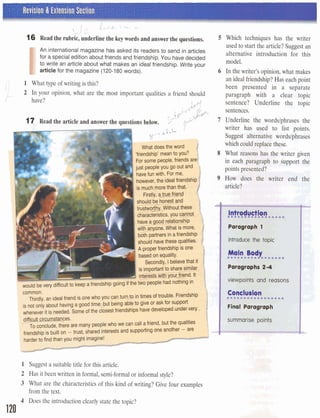 1 Revision & Extension Section
I
1 , :- c.
L
16 Read the rubric, underline the key words and answer the questions.
I
An international magazine has asked its readers to send in articles
for a special edition about friends and friendship. You have decided
to write an article about what makes an ideal friendship. Write your
article for the magazine (120-180words).
.,I 1 What type of writing is this?l i
P
2 In your opinion, what are the most important qualities a friend should
have? rq+G
ip' "JPo,,
17 Read the article and ansver the questions below. 5''.[lb
---JT;;:;;;;-
iendship'meanto you?
or some people,friends are((
just peopleyou go out and
havefun with. For me,
however,the idealfriendship
is much morethanthat.
Firstly, atrue hie@
should be honesta
trustworth~Withoutthesc
characteristics, you cannot
havea good relationship
w v t is more,
50th partnersin afriendship
should havetheseniilities.
a;,A properfriendshipis one
basedon equality.
Secondly, Ibelievethat it
is importantto sh~esimilar .
intea3E%iiour friend. It
difficultto keepafriendshipgoing if the two peoplehad nothingin
l
common.
Thirdly, an idealhiendis one who you gaturn tointimesof trouble. Friendship
is not only about havinga good timeut being ableto give or ask for support
whenever it is needed.Some of the closestfriendshipshave &W
I difficultcirc-ces.
To conclude,there are many peoplewho we can call afriend, butthe qualities
4endship is builton - trust, sharedinterests and supportingone another - are
larder td findthanyou rnightimqine!
__II
--
1 Suggest a suitable title for this article.
2 Has it been written in formal, semi-formalor informal style?
3 What are the characteristics of this kind of writing? Give four examples
from the text.
4 Does the introduction clearly state the topic?
120
5 Which techniques has the writer
used to start the article?Suggest an
alternative introduction for this
model.
6 In the writer's opinion,what makes
an idealfriendship?Has eachpoint
been presented in a separate
paragraph with a clear topic
sentence? Underline the topic
sentences.
7 Underline the words/phrases the
writer has used to list points.
Suggest alternative wordslphrases
which could replace these. F
8 What reasons has the writer given
in each paragraph to support the
W- --V m F
points presented?
9 How does the writer end the
article?
U t - .C
I Paragraph 1 W''.'
Id.
1 introduce the topic l ' 18
 