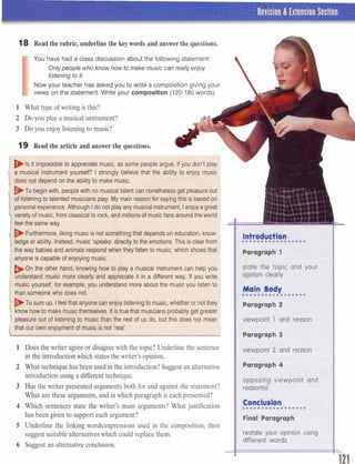 I Revision & Extension Section
18 Read the rubric,underlinethe keywords and answerthe questions.
I
You have had a class discussion about the following statement:
Onlypeople who knowhowto make music canreallyenjoy
listeningto it,
Now your teacher has asked you to write a composition giving your
views on the statement. Write your composition (120-180words).
1 What type of writing is this?
2 Do you play a musical instrument?
3 Do you enjoy listeningto music?
19 Read the article and answer the questions.
1g i i t impossibleto appreciate music, as some people argue, if you don't plal
a musical instrument yourself? I strongly believe that the ability to enjoy musi~
does pJ depend on the abilityto make music.I-
To beginwith, peoplewith no musicaltalentcan nonethelessget pleasureout
of listeningto talented musiciansplay. My mainreasonfor sayingthis is based on
personalexperience.Although Ido notplayany musicalinstrument,Ienjoy a gre8
.variety of music,from classicalto rock, andmillionsof musicfans aroundtheworlcc
! feel the same way.
I',~urthermore,likingmusic is not somethingthat depends on education,know-
ledgeor ability. Instead, music 'speaks' directlyto the emotions. This is clearfrom
the way babiesand animals respondwhen they listento music, which shows that
anyone is capable of enjoying music.
,l B O n the other hand, knowing how to play a musical instrument can help you
1, understand music more clearly and appreciate it in a different way. If you write
music yourself, for example, you understand more about the music you listen to F
1
someone who does not. a-- ,.'l
1 . .
.To sum up, Ifeelthat anyone can enjoy listeningto music,whether or notthey
...low howto makemusicthemselves. Itistruethat musicians probablyget greater
pleasure out of listening to music than the rest of us do, but this does not mean viewpoint 1 and reason
that our own enjoyment of music is not 'real'.
c Paragraph 3L
with the topic?Underlinethe sentence
htheintroduction?Suggestanalternative
B E1Ew theMter p r ~ n t e dm e a t s both for and against the statement?
What at@ thw4trgmenIls9and inwhich paragraph is each presented?
4 Which sntenw &atetlrowriter's main arguments? What justification
has been &vanto support each argument?
5 Underline the linking words/exp~e~sionsused in the composition, then
suggest suitabledternatiyawhich could replacethem.
6 Suggest an alternativeconclusion.
biewpoint 2 and reason
Paragraph 4
opposing vlswperlnt and
reaso*)
restate ywr apinlon using
different wards
 