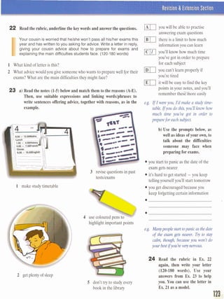 Revision 8 Extension Section
22 Read the rubric, underline the key words and answer the questions.
I
Your cousin is worried that helshe won't pass all hislher exams this
year and has wriien to you asking for advice. Write a letter in reply,
giving your cousin advice about how to prepare for exams and
explainingthe main difficulties studentsface. (120-180 words)
1 What kind of letter is this?
2 What advicewouldyou give someonewho wants to prepare well fpr their
exams?What are the main difficulties they might face?
23 a) Read the notes (1-5) belowand match them to the reasons (A-E).
Then, use suitable expressions and linking wordslphrases to
write sentences offering advice, together with reasons, as in the
example.
1 make study timetable
2 getplenty of sleep
3 revise questions in past
testslexams
vou will be able to ~ractise
answeringexam questions
there is a limit to how much
informationyou can learn
you'll know how much time
you've got in order to prepare
for each subject
you can't learn properly if
you're tired
it will be easy to find the key
points in your notes, and you'll
remember thesFmore easily
b) Use the prompts below, as
well as ideas of your own, to
talk about the difficulties
someone may face when
preparing for exams.
you start to panic as the date of the
exam getsnearer
it's hard to get started - you keep
telling yourself you'll start tomorrow
you get discouragedbecause you
keep forgetting certain information
................................................................
 ................................................................
4 use colouredpens to ................................................................
highlight important points
e.g. M ~ ~ ~ r o p e n i c r a s ~ d a
of^^^^, Trytom
E a l n r , ~ ~ y o t r w m r d o
~bQdtifyufikverymwu.
S don't try to study every
bwk in the library
24 Read the rubric in Ex. 22
again, then write your letter
(120-180 words). Use your
answers from Ex. 23 to help
you. You can use the letter in
Ex. 21 as a model.
 