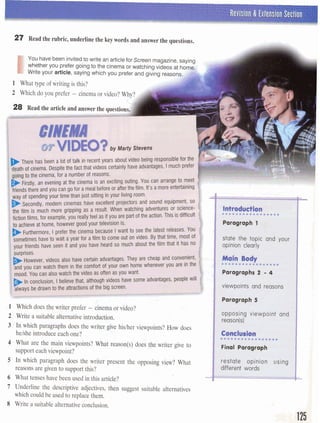 27 Read the rubric, underline the keywords and answer the questions.
I
You havebeen invitedto write an articlefor Screen magazine,saying
whether you prefer going to the cinemaor watchingvideos at homc
Write your article, saying which you prefer and giving reas0ns.A
1 What type of writing is this?
28 Read the article and answer the questio
I
I
I . .
2 Write a suitable alternative introduction. ,. p
,..
In which Paragraphs does the writer give hisher viewpoints? does
helshe introduce each one? I---;, 3 -. , , c:
":. * -5r . .
What are the main viewpoints? What reason(s) does the writer give to
support each viewpoint?
reasons are given to support this?
6 What tenses have been used in this article?
7 Underline the descriptive adjectives, then suggest suitable alternatives
which could be used to repIace them.
8 Write a suitable alternative conclusion.
 