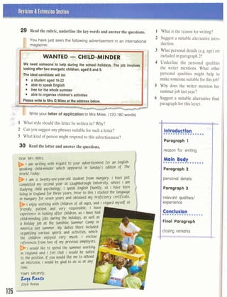 29 Read the rubric, underline the key words and answer the questions.
You have just seen the following advertisement in an international
--,.,C. --- - - . -
- -*..:i W A ~ T E D-CHILD-MINDER/p+ -,,
, . ! , : :C.,
We need someone to help during the school holidays. The job invob
lookingaftertwo energetic children, aged 8 and 9. 1: c' '""
- . . .-
. .. .:The idealcandidatewill be: .. . ,,. .- . , . , : .. . . .
. ; I & , . . ' . , . -.a student aged 16-22 , : , . :- . - -. . ,
-,+l
able to speak English . :;;,':! ,'
, ..,'LP>t
3 .
1:,1
free for the whole summer ', :. .;-.;- . .
able to organise children's activities
ic Nrite your letter of application to Mrs Miles. (120-180 words)
31
l What style should this letter be written in? Why?-.
2 Can you suggest any phrases suitablefor such a letter?
3 What kind of person might respond to this advertisement?
30 Read the letter and answer the questions.
Dear Mrs Miles,
F .I am writing with regard to your advertisement for an English-
speaking child-minder which appeared in Sunday's edition of The
World ~oday.
I am a twenty-onr-year-old student from Hungary. I have just
completed my second year at Loughborough University, where I am
studying child psychology. I speak English fluently, as I have been
living in England for three years. Prior to this I studied the language
in Hungary for seven years and obtained my proficiency certificate.
I enjoy working with children of all ages, and I regard myself as
friendly, patient and very responsible. I have
experience in looking after children, as I have had
child-minding jobs during the holidays, as well as
a holiday job at the Sunshine Summer Camp in
America last summer. My duties there included
organising various sports and activities, which
the children enjoyed very mch. I enclose
references from two of my previous employers.
D I would like to spnd the summer working
l-
in England and I feel that I would be suited
to the position. If you would like me to attend
an interview, I would be glad to do so at any
time.
Yours sincerely,
I
What is the reason for writing?
Suggest a suitable alternativeintro-
duction.
What personal details (e.g. age) are
included in paragraph 2?
Underline the personal qualities
the writer mentions. What other
personal qualities might help to
make someonesuitablefor thisjob?
Why does the writer mention her
summerjob lastyear?
Suggest a suitable alternative final
paragraph for this letter.
IFinal Paragraph
1closing remarks I
 