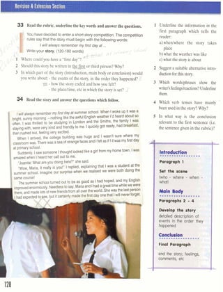 Revision & Extension Section I
33 Read the rubric, underline the key words and answer the questions.
You have decided to enter a short story competition.The competition
rules say that the story must begin with the following words:
n 
C Iwillalways remember my first day at ...
-1Write your story. (120-180words) f ,-,,,,, (, d/ C "#
{S, octn,kail 0'
1- 1 Where could you have a "first day"?
U
2 Should this story be written in W t r s t or third person? Why?
3 In which part of the story (introduction, main body or conclusion) would
you write about: - the events of the story, in the order they happened? K
m - how the story ended and how you felt?
- the placeltime, etc in which the story is set? 1
34 Read the story and answer the questions which follow.
Iwill always remembermyfirst day at summer school. When Iwoke up it was
bright,sunny morning -nothing like the awful Englishweather I'd heardabout S
often. I was thrilled to be studying in London and the Smiths, the family I was
stayingwith, were very kindand friendly to me. Iquickly got ready, had breaqast
then rushedout,feelingvery excited. " W
When I arrived, the college building was huge and I wasn't sure where m)
classroomwas. There was aseaof strangefaces and Ifelt as if Iitwas my first day
l
at primaryschool.
Suddenly, Isaw someone Ithought lookedlikea girlfrom my hometown. I
amazedwhen Iheard her call out to me.
"Juanita! What are you doing here?"she said. ..,.
"Wow. Maria. it really is you!" I replied, explainingthat Iwas a student at the
summer school. Imagine our surprise when we realised we were both doing the
same course!
The summer school turned out to be as good as Ihad hoped. and my English
improvedenormously.Needlessto say, Mariaand Ihadagreattimewhile wewere
andmadelotsof newfriendsfrom allover theworld. Shewas thelast person
that Iwill never forget.
. , _,-
A
1 Underline the information in the
first paragraph which tells the
reader:
a)when/where the story takes
place
b) what the weather was like
c) what the story is about
2 Suggesta suitable alternativeintro-
ductionfor this story.
3 Which wordslphrases show the
writer's feelingslreactions?Underline
them.
4 Which verb tenses have mainly -
been used in the story? Why?
5 In what way is the conclusion
relevant to the first sentence (i.e.
the sentencegiven in the rubric)?
I Set stsjm'
(who - where - when
whail
Maln B d y
.~.......*......~Paragraph 2 - 4
l
Develop the story
detailed dwaip;ilan of
events h the mder they
happened
 