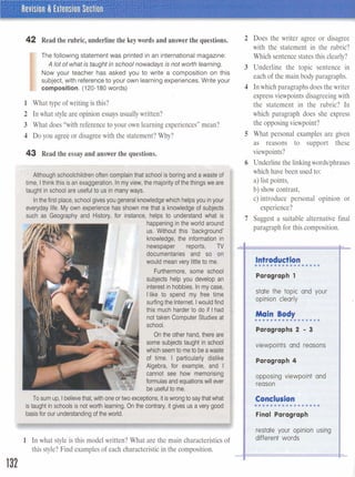 42 Read the rubric, underline the keywordsand answerme quesfions.
The following statement was printed in an international magazine:
A lot of what is taught inschool nowadays is not worth learning.
Now your teacher has asked you to write a composition on this
subject, with reference to your own learning experiences. Write your
-composition. (120-180 words)
1 What type of writing is this?
2 In what style are opinion essaysusually written?
3 What does "with reference to your own learning experiences" mean?
4 Do you agree or disagreewith the statement? Why?
43 Read the essay and answerthe questions.
I Although schoolchildrenoften complainthat school is boringand a waste of
time, Ithink this isan exaggeration. Inmyview, the majority of thethings we are
taught in school are usefulto us in many ways.
I Inthefirst place,school givesyou generalknowledgewhich helpsyou inyour
everyday life. My own experience has shown me that a knowledge of subjects
such as Geography and History, for instance, helps to understand what is
happening inthe world around
us. Without this 'background'
knowledge, the information in
newspaper reports, TV
documentaries and so on
would mean very littleto me.
Furthermore, some school
subjects help you develop an
interestin hobbies. In my case,
Ilike to spend my free time
surfingthe Internet. Iwould find
this much harder to do if Ihad
not taken Computer Studies at
school.
On the other hand, there are
some subjects taught in school
whichseemto meto beawaste
of time. I particularly dislike
Algebra, for example, and I
cannot see how memorising
formulas andequationswill ever
beusefulto me.
I
To sum up, Ibelievethat, with oneor two exceptions, itiswrongto saythatwhat
istaught in schools is not worth learning.On the contrary, it gives us a very good
basisfor our understandingof the world.
1 In what style is this model written? What are the main characteristicsof
this style? Find examplesof each characteristicin the composition.
2 Does the writer agree or disagree
with the statement in the rubric?
Which sentence states this clearly?
3 Underline the topic sentence in
each of the main body paragraphs.
4 In which paragraphs does thewriter
expressviewpoints disagreeing with
the statement in the rubric? In
which paragraph does she express
the opposingviewpoint?
5 What personal examples are given
as reasons to support these
viewpoints?
6 Underline the linkingwordslphrases .
which have been used to: .
a) list points,
b) show contrast,
c) introduce personal opinion or
experience?
7 Suggest a suitable alternative final
paragraph for this composition.
Introd~ioa I
e.... ......mm~...
Paragraph 1
state the topic and your
opinion clearly
Paragraphs 2 - 3
viewpoints and reasons
Paragraph 4
I opposing viewpoint and
reason
I Conclusion
I0.0 ..........C*9~
Final Paragraph
Irestate your opinion using
different words
 