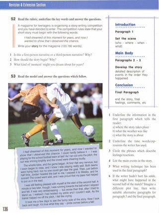 52 Read the rubric, underline the key words and answerthe questions.
I
A magazine for teenagers is organising a story-writing competition
and you have decided to enter. The competition rules state that your
short story must begin with the following words:
I Ihaddreamed of this moment for years, and now 1
wanted to show that I deserved the chance.
Write your story for the magazine (120-180 words).
1 Is this a first-person narrative or a third-person narrative? Why?
2 How should the story begin? Why?
3 What kind of 'moment' might you dream about for years?
53 Read the model and answer the questionswhich follow.
Introduction. . . . . . . . . . . . . - 0 . .
Paragraph 1
Set the scene
(who - where - when -
What)
Main Body
................m
Paragraphs 2 - 3
Develop the story
detailed description of
events in the order they
happened
Conclmkn...............a.
Final Paragraph
end the story; final
feelings, comments, etc
- -- -
1-l Underline the information in the
first paragraph which tells the
reader:
a) where the story takes place
b) what the weather was like
c) what the story is about
Underline the time wordslexp-
ressions the writer has used.
Circle the phrases which describe
feelings/reactions.
List the main events in the story.
What writing technique has been
used in the final paragraph?
If the writer hadn't hurt his ankle,
what might have happened in the
second half of the match? Imagine a
different plot line, then write
suitable alternative paragraphs for
paragraph 3and the final paragraph.
 