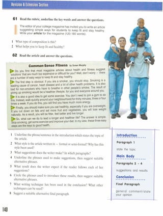 Revision & Extension Section
L a &
61 Read the rubric, underline the key words and answer the questions.
I
The editor of your college magazinehas invitedyou to write an article
suggesting simple ways for students to keep fit and stay healthy.
Write your article for the magazine (120-180words).
1 What type of compositionis this?
2 What helps you to keep fit and healthy?
62 Read the article and answer the questions.
a . . - . . . -6,---&? w,--;-r..prc* 7; - .- --..y " - ).
Common-Sense Fitness by susan ~urphy
DO you find that most magazine articles about health and fitness suggest
solutions'that are muchtoo expensiveor difficultfor you?Well, don't worv - there
are a number of easy ways to keepfit and stay healthy.
The first step is obvious: if you are a smoker, you should stop. Smoking is a
I
leading cause of cancer, heart disease and a lot of other health problems. It is also
bad for non-smokerswho have to breathe in other people's smoke. The result of
giving up smokingwould be a healthier lifestyle,for you and everyone around you.
It is also a good ideato get some exercise. You don't needto join a gym to do
the. Instead,walk quicklyaroundyour neighbourhoodfor thirty minutes,threeor four
T
times aweek. Ifyou do this, you will find you have much more energy.
L
Finally,you should makesureyou eat healthily,especially ifyou are overweight.
,, ,au cut down on fats and eat more fruit and vegetables, you will lose weight Inaturally.As a result, you will befitter, feel better and live longer.
<
l
So, what can we do to lead a longer and healthier life? The answer is simple. ,
I
1 Underline thephraselsentencein theintroductionwhich statesthe topicof
the article.
2 What styleis the articlewritten in - formal or semi-formal?Why has this
stylebeen used?
3 What suggestionsdoes the writer make? In which paragraphs?
4 Underline the phrases used to make suggestions, then suggest suitable
alternativephrases.
S What result does the writer expect if the reader follows each of her
suggestions?
6 Circle the phrases used to introduce these results, then suggest suitable
alternativephrases.
7 What writing technique has been used in the conclusion? What other
techniquescan be used?
8 Suggest a suitable alternative final paragraph.
I stde the topic
1 Main Body.................
Paragraphs 2 - 4
suggestions and results
Conclusion.................
Final Paragraph
general commentlstate
your opinion
 