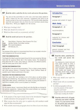 Revision & Extension Section
r6 7 l e a d the rubric,underlinethe keywords and answerthe questions.
L
I
You are on the committee of a film club, and have been asked to
write a report for the club chairman, suggesting two films to be
shown as part of the club's programme. You should briefly describe
each film and explain why you think the club members would enjoy
these films. Write your report (120-180words).
1 What type of writing is this?
2 What style should it be written in?
3 Which two films would you recommend, and why?
68 Read the model and answer the questions.
',.,.... .- ... * '
To: DavidWilson, Chairman, Silver Screens Film Club
From: Jennifer Carlisle, Committee member
Subject: Film recommendations
Date: 4th February,20....
Introduction
.................
Paragraph 1
IIpurpose and content of report
I
I..................Main Body
Paragraphs 2 - 3
Irecommendations
I Paragraph 4
AIM general comment and final
The purposeof this report is to recommendtwo films to be includedin the film j
club's programmefor the summer season.
i
;
I1
l
l
FIRSTRECOMMENDATION
The Englishfilm Sleuthwould beagoodchoicefor the Junescreening. Michael
Caine and Sir Laurence Olivier star in this mystery classic. The exceptional
thing about this film is that, using make-up, costumes and different accents,
these two actors play all the roles in thefilm.
reason(s1for choices and
explanations(s1
Conclusion
me~ee~~~~m~~~~.
Final Paragraph
SECOND RECOMMENDATION
LittleBigMan is the second recommendation.This is a black comedy dealing
with some serious themes in American history. Dustin Hoffman heads an
excellent cast of veteran performers inthis epic.
REASONS FOR RECOMMENDATIONS

Both films would offer club members a lot to think about, as well as being
amusing and entertaining. This would be a nice contrast to last year's films,
which were rather serious. Furthermore,the quality of acting and direction in
bothfilms is excellent,which is sure to pleaseour members.
if
i
CONCLUSION i
i
Fer the reasons above, I recommendSleuth and Little Big Man as choices for '
the summer programme. I believe these films would entertain our members f
and increaseattendanceat the screenings. 5
1 Is the purpose of the report clearly stated in the introduction? sugge&
suitable alternative first paragraph for this report.
2 What reasons does the writer give to explain why club members would
enjoy the filmsrecommended?
3 Write suitable main body paragraphs about two films of your own choice.
 
69 Read the rubric,underline the
key words and answer the>-1
questions.
I
You belong to a book club and
have been asked to write a
report for the club magazine,
recommending two books to
club members. Describe each
book briefly and explain why
members would enjoy reading
them. Write your report. (120-
180words)
1 What style should your report be
written in?
2 Which books will you recommend,
and why?
3 In which paragraph(s) will you:
- state the purpose of the report?
- describe each book?
- suggest reasons why club members
would enjoy reading the books?
'-;M) Read the rubricin Ex. 69again
andwrite your article (120-180
words).Useyour answersfrom
Ex. 69 and the plan and model
from Ex. 68 to help you.
 